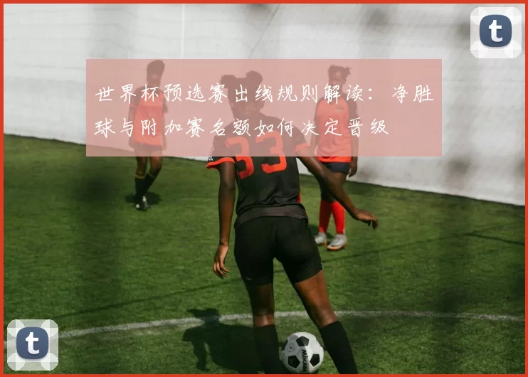 世界杯预选赛出线规则解读：净胜球与附加赛名额如何决定晋级