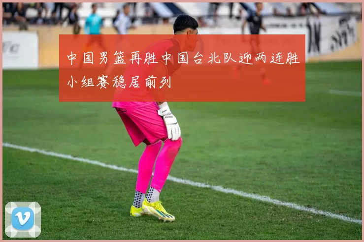 中国男篮再胜中国台北队迎两连胜小组赛稳居前列