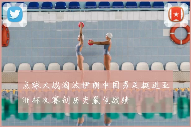点球大战淘汰伊朗中国男足挺进亚洲杯决赛创历史最佳战绩