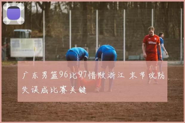 广东男篮96比97惜败浙江 末节攻防失误成比赛关键