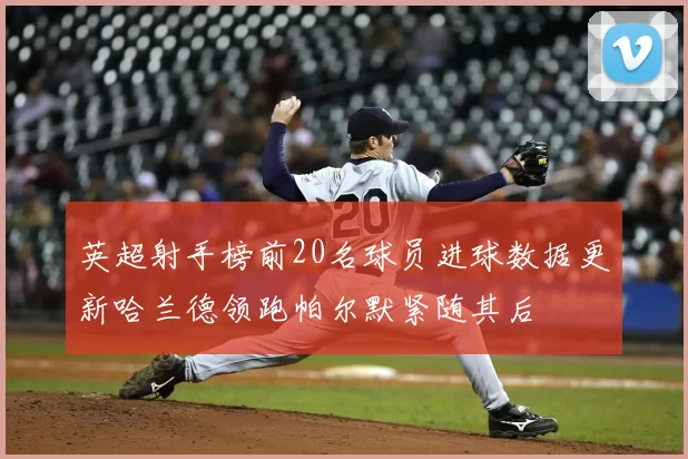 英超射手榜前20名球员进球数据更新哈兰德领跑帕尔默紧随其后