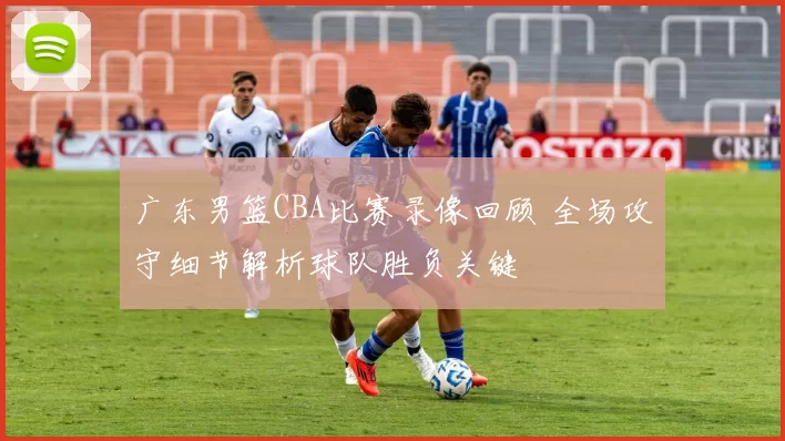 广东男篮CBA比赛录像回顾 全场攻守细节解析球队胜负关键