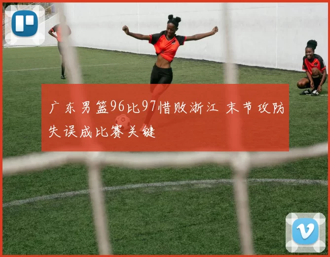广东男篮96比97惜败浙江 末节攻防失误成比赛关键