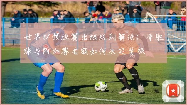 世界杯预选赛出线规则解读：净胜球与附加赛名额如何决定晋级