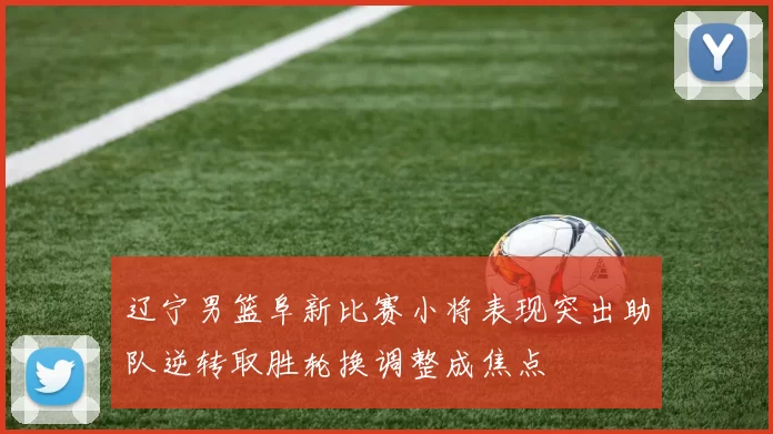辽宁男篮阜新比赛小将表现突出助队逆转取胜轮换调整成焦点