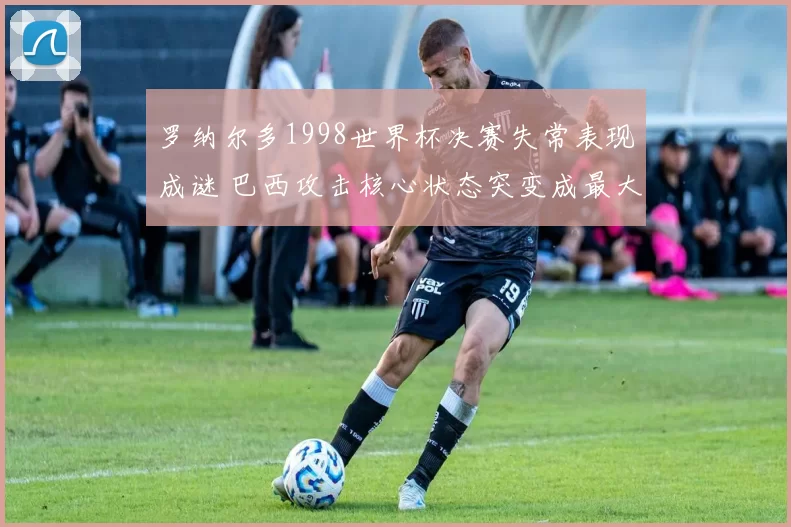 罗纳尔多1998世界杯决赛失常表现成谜 巴西攻击核心状态突变成最大焦点