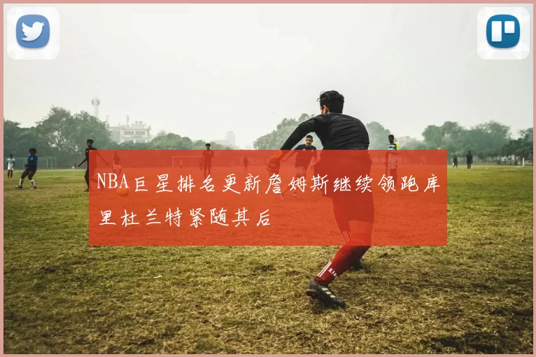 NBA巨星排名更新詹姆斯继续领跑库里杜兰特紧随其后
