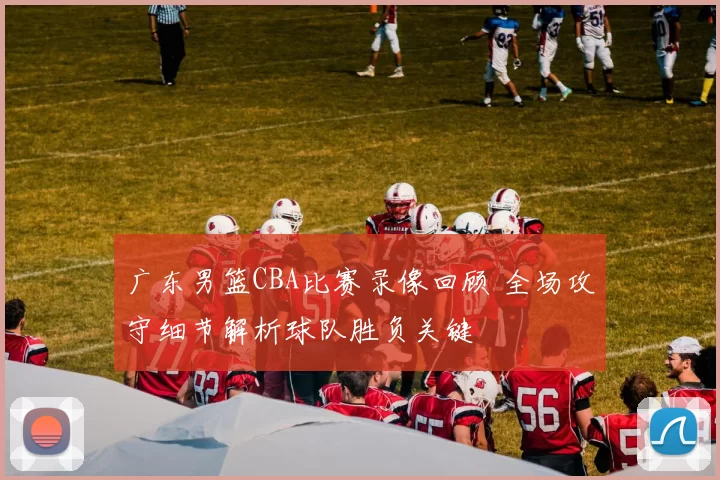 广东男篮CBA比赛录像回顾 全场攻守细节解析球队胜负关键