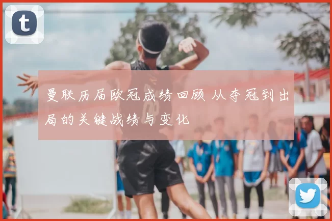 曼联历届欧冠成绩回顾 从夺冠到出局的关键战绩与变化