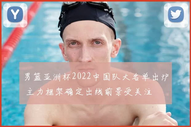 男篮亚洲杯2022中国队大名单出炉 主力框架确定出线前景受关注