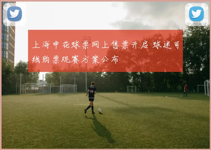 上海申花球票网上售票开启 球迷可线购票观赛方案公布