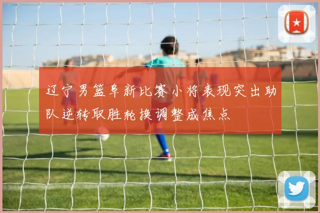 辽宁男篮阜新比赛小将表现突出助队逆转取胜轮换调整成焦点