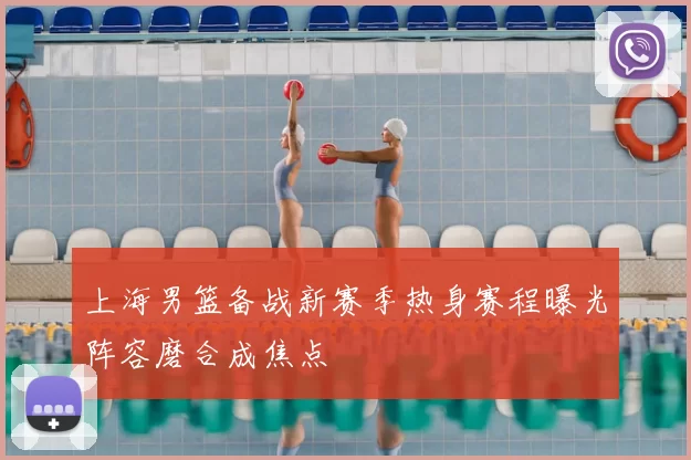 上海男篮备战新赛季热身赛程曝光阵容磨合成焦点