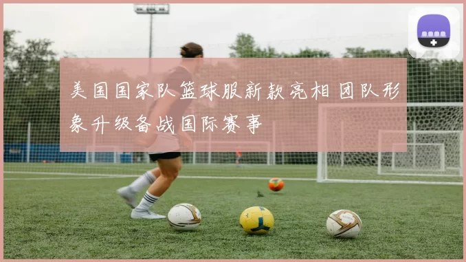美国国家队篮球服新款亮相 团队形象升级备战国际赛事