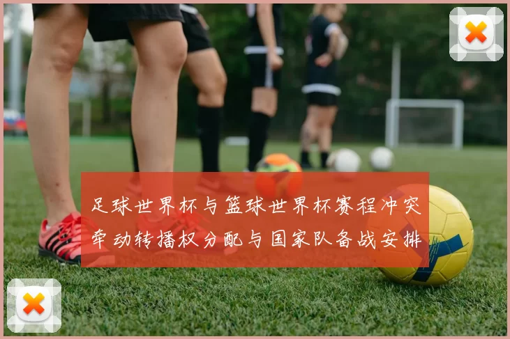 足球世界杯与篮球世界杯赛程冲突牵动转播权分配与国家队备战安排