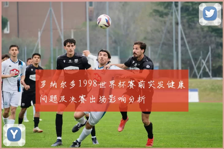 罗纳尔多1998世界杯赛前突发健康问题及决赛出场影响分析